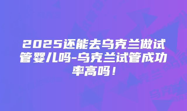 2025还能去乌克兰做试管婴儿吗-乌克兰试管成功率高吗!