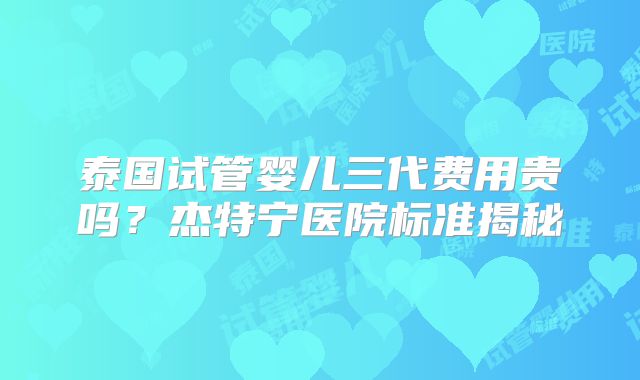 泰国试管婴儿三代费用贵吗？杰特宁医院标准揭秘
