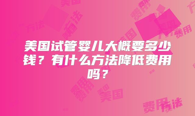 美国试管婴儿大概要多少钱?有什么方法降低费用吗?
