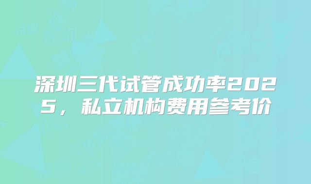 深圳三代试管成功率2025，私立机构费用参考价