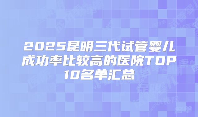 2025昆明三代试管婴儿成功率比较高的医院TOP10名单汇总