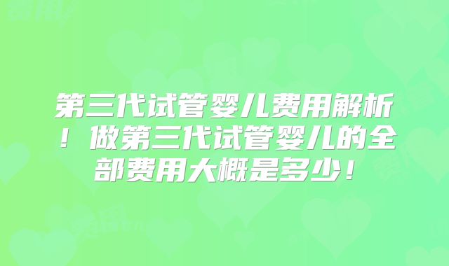 第三代试管婴儿费用解析！做第三代试管婴儿的全部费用大概是多少！