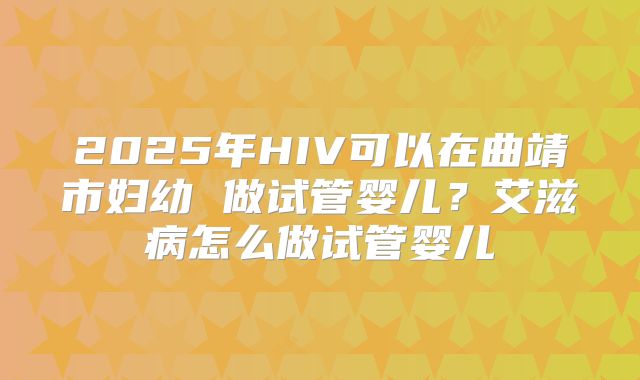 2025年HIV可以在曲靖市妇幼 做试管婴儿？艾滋病怎么做试管婴儿