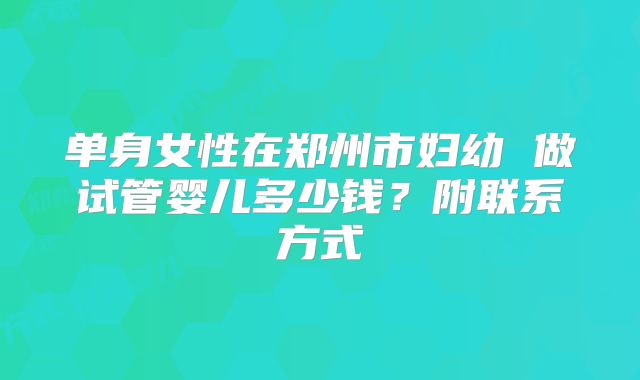 单身女性在郑州市妇幼 做试管婴儿多少钱?附联系方式