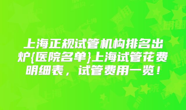 上海正规试管机构排名出炉{医院名单}上海试管花费明细表，试管费用一览！