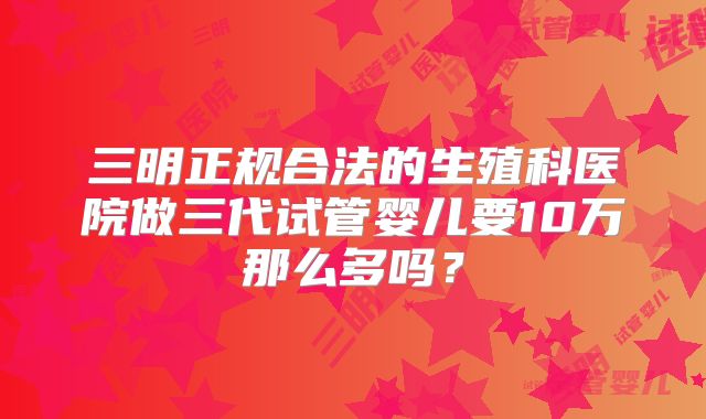 三明正规合法的生殖科医院做三代试管婴儿要10万那么多吗?