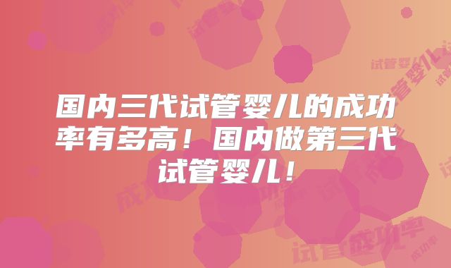 国内三代试管婴儿的成功率有多高!国内做第三代试管婴儿!