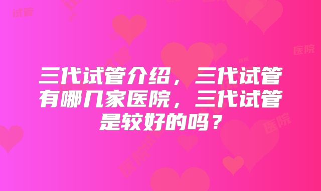 三代试管介绍，三代试管有哪几家医院，三代试管是较好的吗？