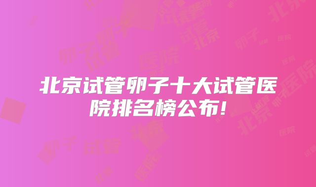 北京试管卵子十大试管医院排名榜公布!