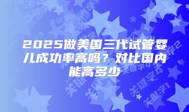 2025做美国三代试管婴儿成功率高吗?对比国内能高多少