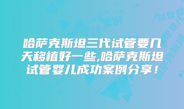 哈萨克斯坦三代试管要几天移植好一些,哈萨克斯坦试管婴儿成功案例分享!