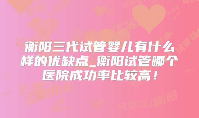 衡阳三代试管婴儿有什么样的优缺点_衡阳试管哪个医院成功率比较高！