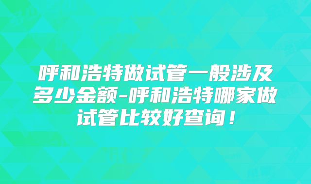 呼和浩特做试管一般涉及多少金额-呼和浩特哪家做试管比较好查询!