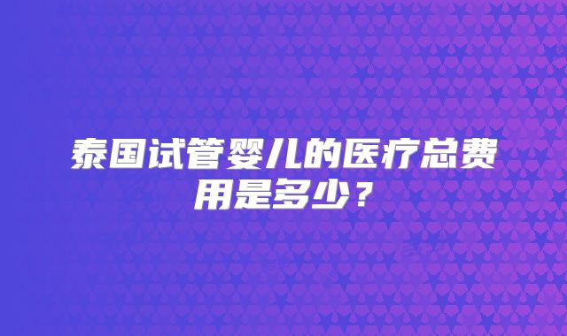 泰国试管婴儿的医疗总费用是多少？