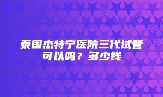 泰国杰特宁医院三代试管可以吗?多少钱