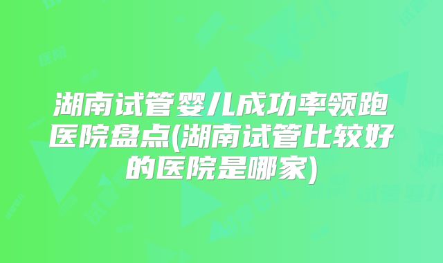 湖南试管婴儿成功率领跑医院盘点(湖南试管比较好的医院是哪家)