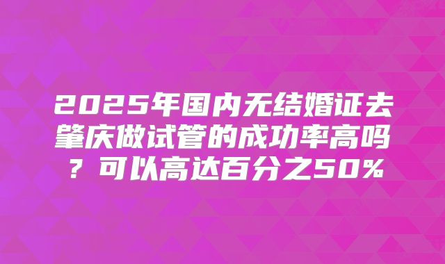 2025年国内无结婚证去肇庆做试管的成功率高吗？可以高达百分之50%