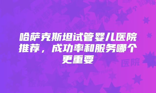 哈萨克斯坦试管婴儿医院推荐，成功率和服务哪个更重要