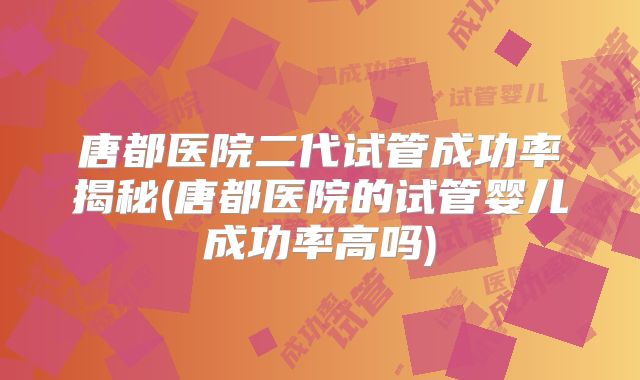 唐都医院二代试管成功率揭秘(唐都医院的试管婴儿成功率高吗)