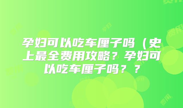 孕妇可以吃车厘子吗（史上最全费用攻略？孕妇可以吃车厘子吗？？