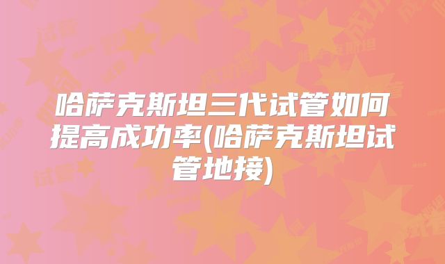 哈萨克斯坦三代试管如何提高成功率(哈萨克斯坦试管地接)