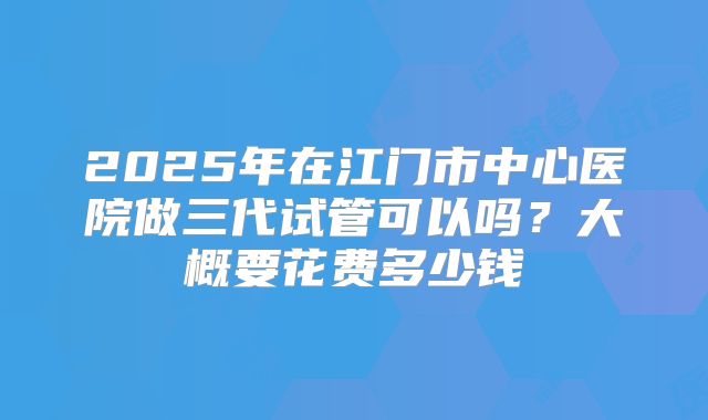 2025年在江门市中心医院做三代试管可以吗?大概要花费多少钱
