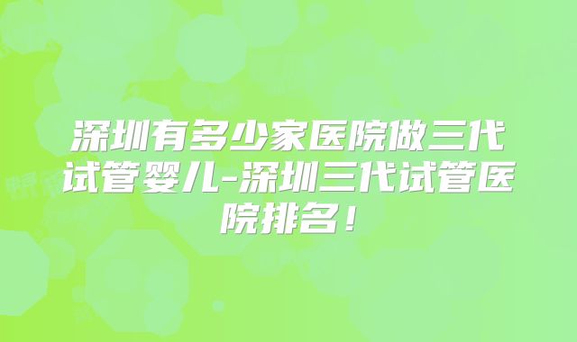 深圳有多少家医院做三代试管婴儿-深圳三代试管医院排名！