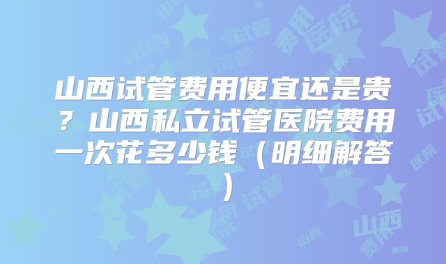 山西试管费用便宜还是贵？山西私立试管医院费用一次花多少钱（明细解答）