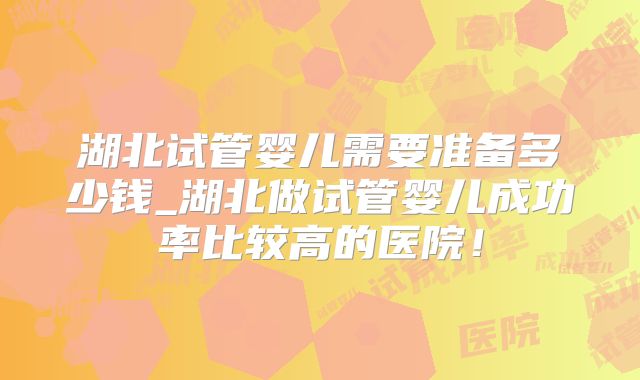 湖北试管婴儿需要准备多少钱_湖北做试管婴儿成功率比较高的医院!