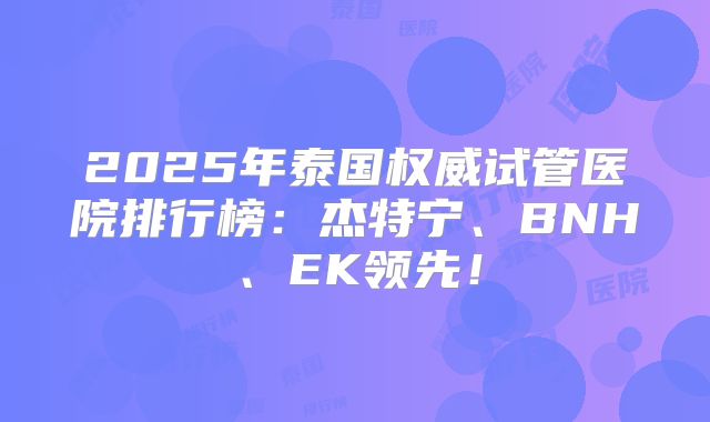 2025年泰国权威试管医院排行榜：杰特宁、BNH、EK领先！
