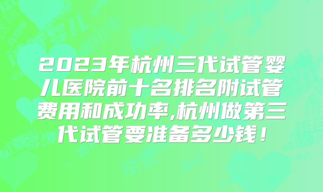 2023年杭州三代试管婴儿医院前十名排名附试管费用和成功率,杭州做第三代试管要准备多少钱!