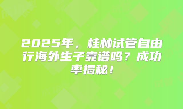 2025年,桂林试管自由行海外生子靠谱吗?成功率揭秘!