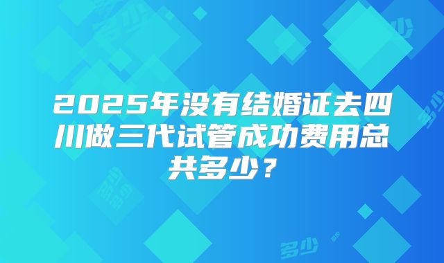 2025年没有结婚证去四川做三代试管成功费用总共多少?