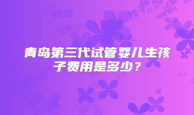 青岛第三代试管婴儿生孩子费用是多少?