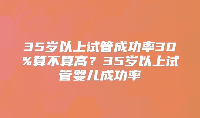 35岁以上试管成功率30%算不算高？35岁以上试管婴儿成功率