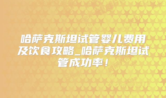 哈萨克斯坦试管婴儿费用及饮食攻略_哈萨克斯坦试管成功率！