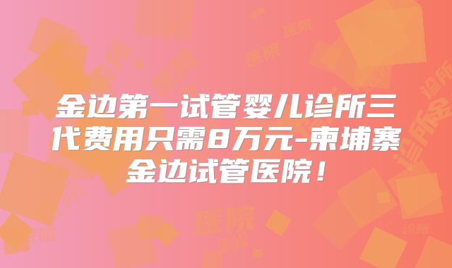金边第一试管婴儿诊所三代费用只需8万元-柬埔寨金边试管医院！