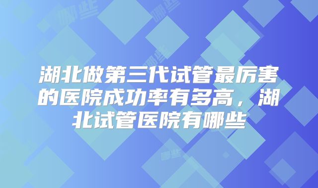 湖北做第三代试管最厉害的医院成功率有多高，湖北试管医院有哪些