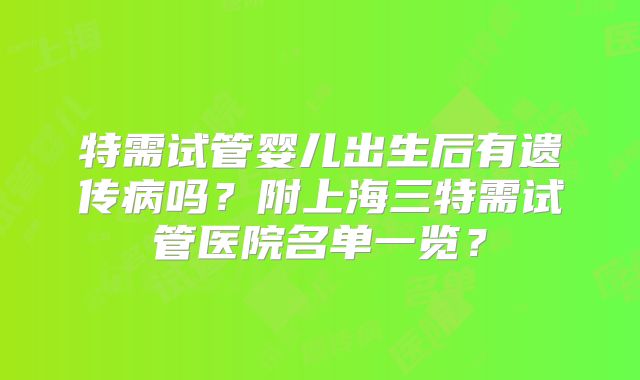 特需试管婴儿出生后有遗传病吗？附上海三特需试管医院名单一览？