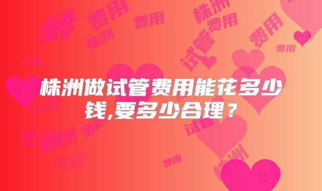 株洲做试管费用能花多少钱,要多少合理?