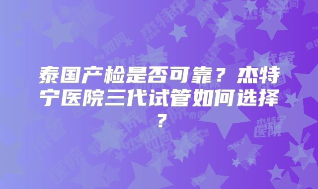 泰国产检是否可靠？杰特宁医院三代试管如何选择？