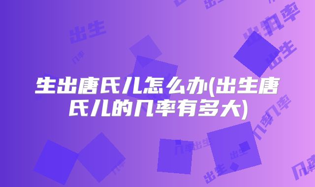 生出唐氏儿怎么办(出生唐氏儿的几率有多大)