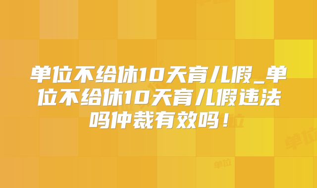 单位不给休10天育儿假_单位不给休10天育儿假违法吗仲裁有效吗!