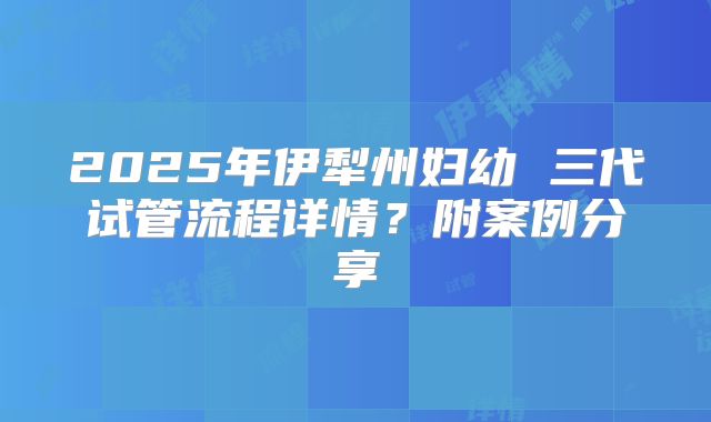 2025年伊犁州妇幼 三代试管流程详情?附案例分享