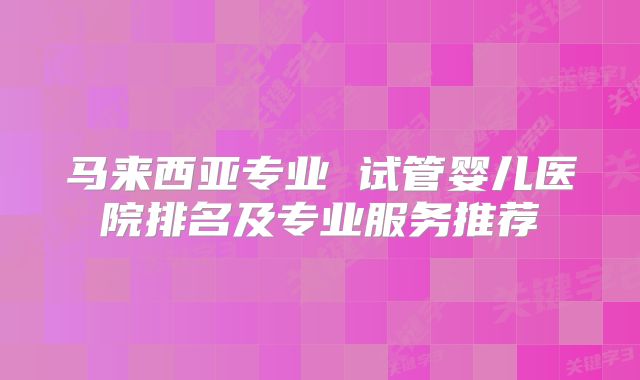 马来西亚专业 试管婴儿医院排名及专业服务推荐