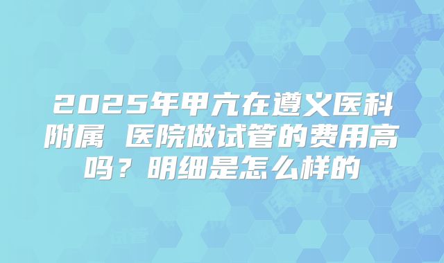 2025年甲亢在遵义医科附属 医院做试管的费用高吗?明细是怎么样的