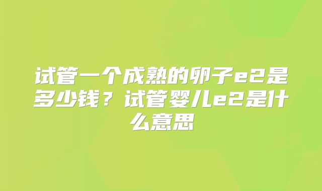 试管一个成熟的卵子e2是多少钱？试管婴儿e2是什么意思