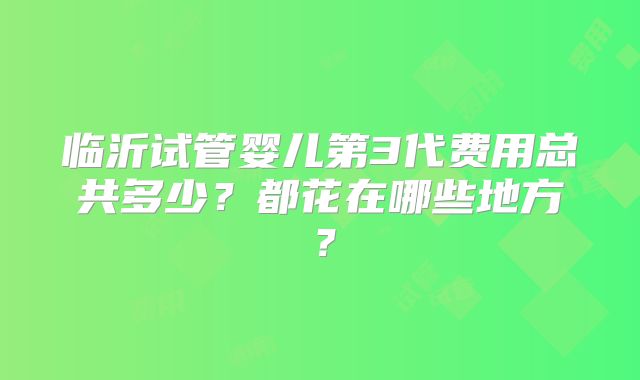 临沂试管婴儿第3代费用总共多少？都花在哪些地方？