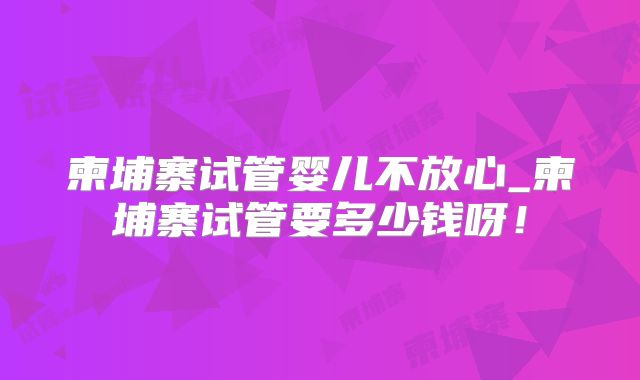 柬埔寨试管婴儿不放心_柬埔寨试管要多少钱呀!