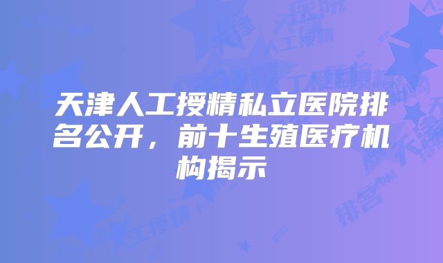 天津人工授精私立医院排名公开，前十生殖医疗机构揭示